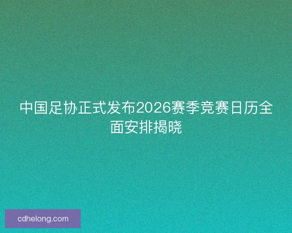 中国足协正式发布2026赛季竞赛日历全面安排揭晓